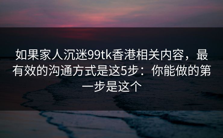 如果家人沉迷99tk香港相关内容,最有效的沟通方式是这5步:你能做的第一步是这个 如果家人沉迷99tk香港相关内容,最有效的沟通方式是这5步:你能做的第一步是这个
